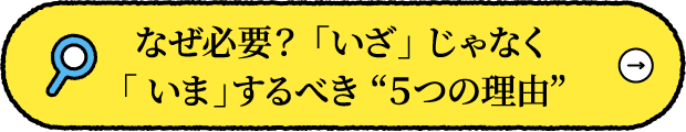 なぜ必要？ 「いざ」 じゃなく「 いま」するべき “５つの理由”