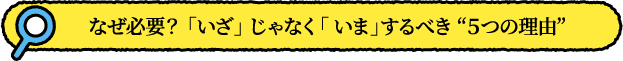 なぜ必要？ 「いざ」 じゃなく「 いま」するべき ５つの理由