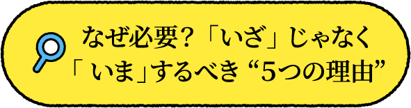 なぜ必要？ 「いざ」 じゃなく「 いま」するべき ５つの理由