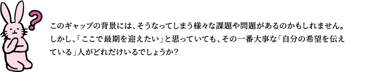 このギャップの背景には、そうなってしまう様々な課題や問題があるのかもしれません。しかし、「ここで最期を迎えたい」と思っていても、その一番大事な「自分の希望を伝えている」人がどれだけいるでしょうか？