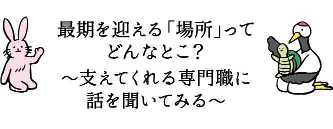 最期を迎える「場所」ってどんなとこ？～支えてくれる専門職に話を聞いてみる～